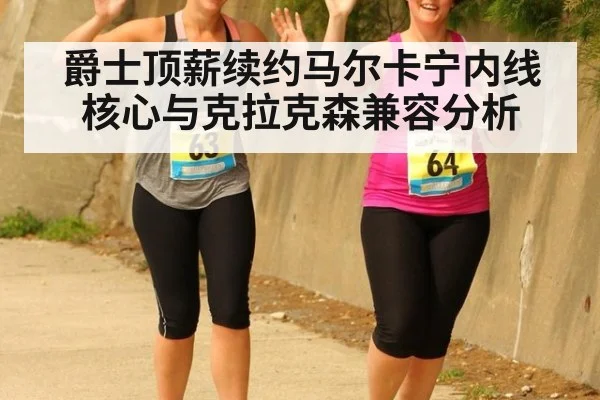 爵士顶薪续约马尔卡宁内线核心与克拉克森兼容分析