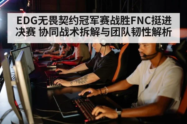 EDG无畏契约冠军赛战胜FNC挺进决赛 协同战术拆解与团队韧性解析