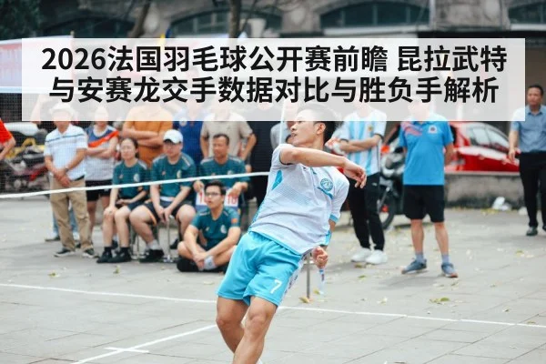 2026法国羽毛球公开赛前瞻 昆拉武特与安赛龙交手数据对比与胜负手解析
